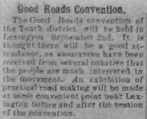 The Good Roads convention of the Tenth district will be held in Lexington September 2nd.  It is thought there will be a good attendance, as assurances have been received from several counties that the people are much interested in the movement.  An exhibition of practical road making will be made at some convenient point near Lexington before and after the session of the convention.